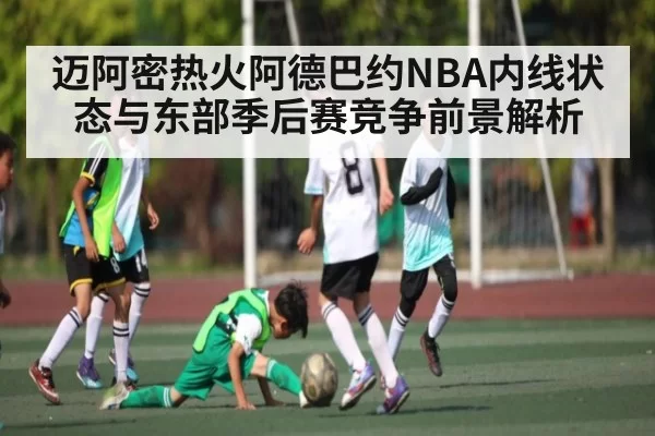 迈阿密热火阿德巴约NBA内线状态与东部季后赛竞争前景解析（yabo）