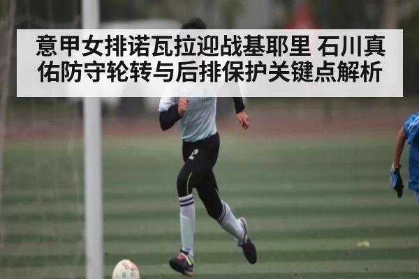 意甲女排诺瓦拉迎战基耶里 石川真佑防守轮转与后排保护关键点解析（yabo）
